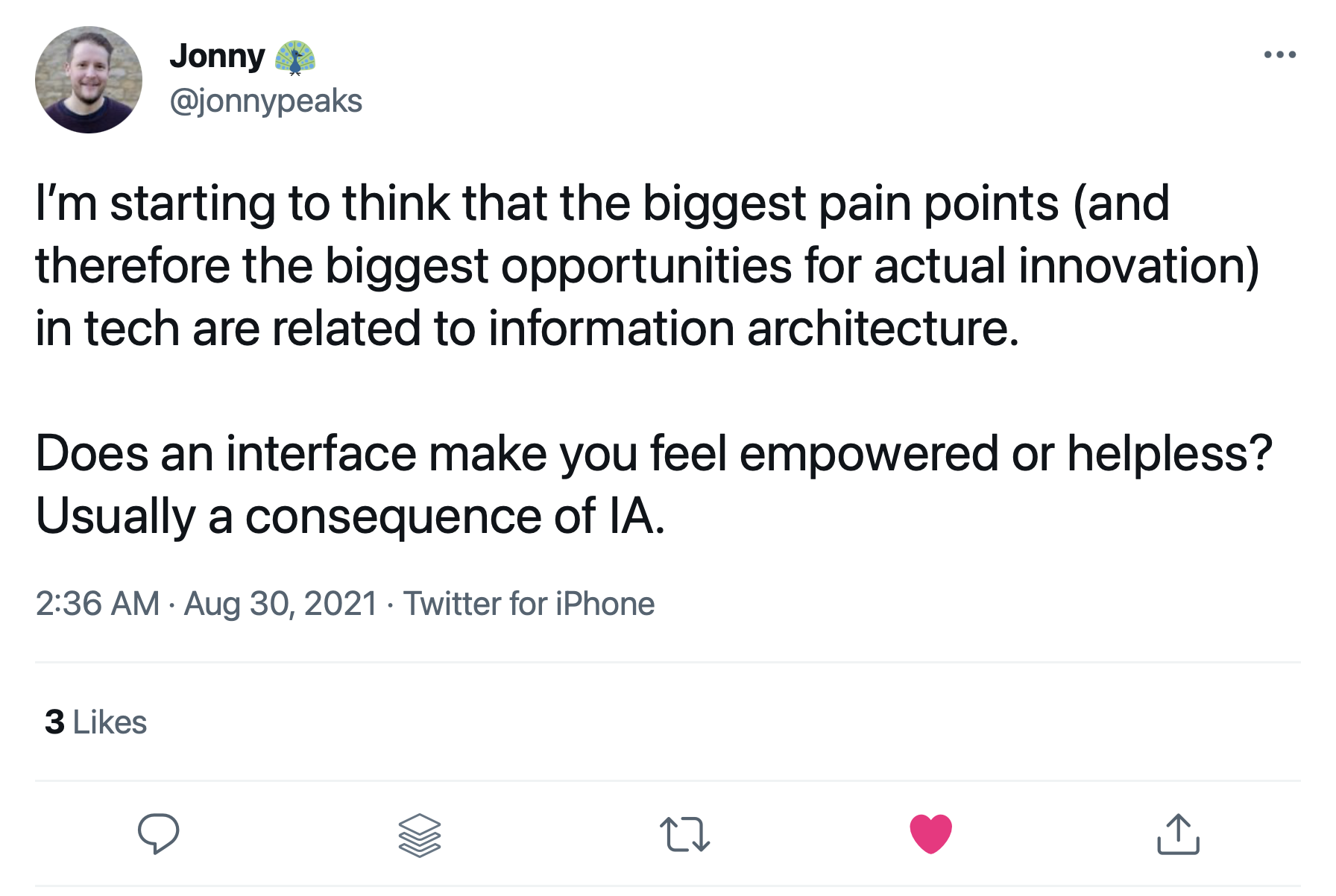 Tweet from @jonnypeaks that reads: I’m starting to think that the biggest pain points (and therefore the biggest opportunities for actual innovation) in tech are related to information architecture. Does an interface make you feel empowered or helpless? Usually a consequence of IA.