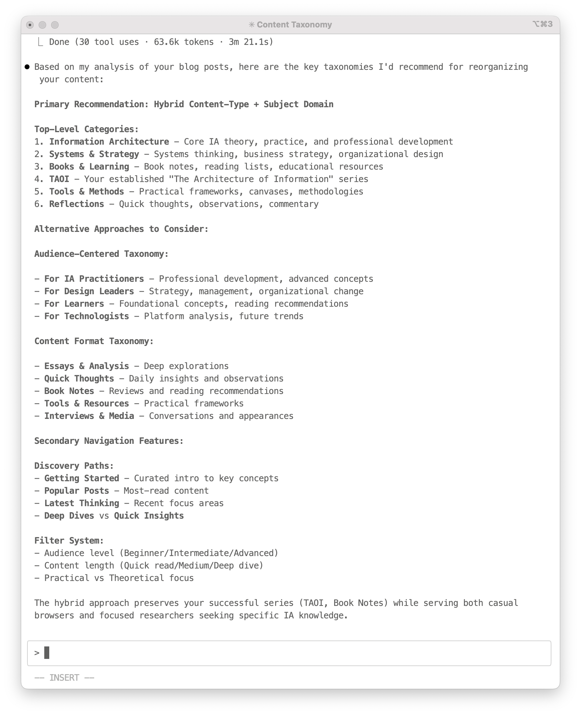 A screenshot of an interaction with Claude Code that reads: Content Taxonomy ✓ Done (30 tool uses · 63.6k tokens · 3m 21.1s) • ✅ Based on my analysis of your blog posts, here are the key taxonomies I’d recommend for reorganizing your content: Primary Recommendation: Hybrid Content–Type + Subject Domain Top-Level Categories: 1. Information Architecture – Core IA theory, practice, and professional development 2. Systems & Strategy – Systems thinking, business strategy, organizational design 3. Books & Learning – Book notes, reading lists, educational resources 4. TAOI – Your established “The Architecture of Information” series 5. Tools & Methods – Practical frameworks, canvases, methodologies 6. Reflections – Quick thoughts, observations, commentary Alternative Approaches to Consider: Audience–Centered Taxonomy: – For IA Practitioners – Professional development, advanced concepts – For Design Leaders – Strategy, management, organizational change – For Learners – Foundational concepts, reading recommendations – For Technologists – Platform analysis, future trends Content Format Taxonomy: – Essays & Analysis – Deep explorations – Quick Thoughts – Daily insights and observations – Book Notes – Reviews and reading recommendations – Tools & Resources – Practical frameworks – Interviews & Media – Conversations and appearances Secondary Navigation Features: Discovery Paths: – Getting Started – Curated intro to key concepts – Popular Posts – Most-read content – Latest Thinking – Recent focus areas – Deep Dives vs Quick Insights Filter System: – Audience level (Beginner/Intermediate/Advanced) – Content length (Quick read/Medium/Deep dive) – Practical vs Theoretical focus The hybrid approach preserves your successful series (TAOI, Book Notes) while serving both casual browsers and focused researchers seeking specific IA knowledge. INSERT